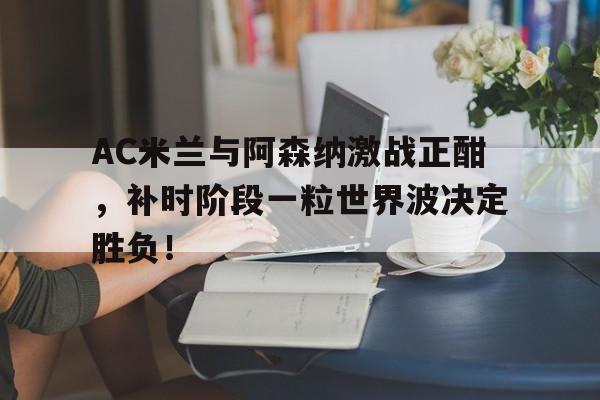随机AC米兰与阿森纳激战正酣，补时阶段一粒世界波决定胜负！ac米兰收购最新消息