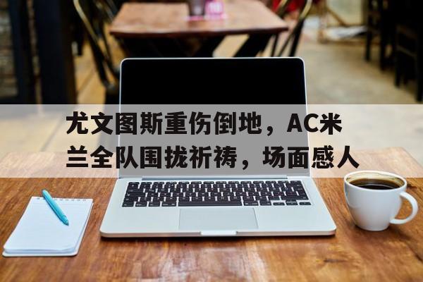 随机尤文图斯重伤倒地，AC米兰全队围拢祈祷，场面感人ac米兰切沃比赛录像
